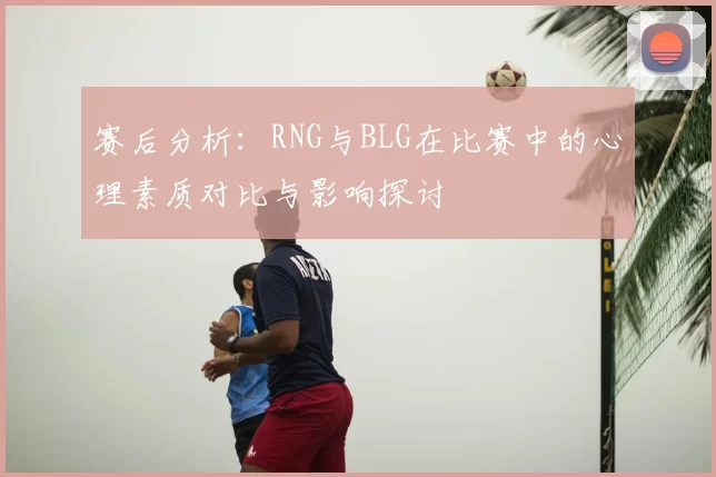 赛后分析：RNG与BLG在比赛中的心理素质对比与影响探讨