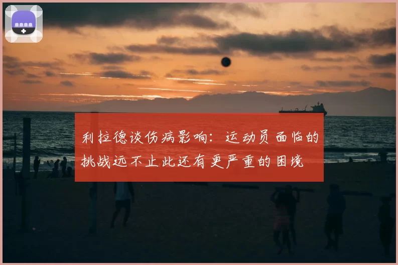 利拉德谈伤病影响:运动员面临的挑战远不止此还有更严重的困境