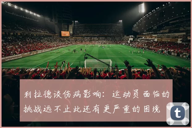 利拉德谈伤病影响：运动员面临的挑战远不止此还有更严重的困境