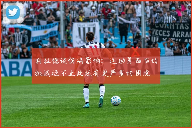 利拉德谈伤病影响：运动员面临的挑战远不止此还有更严重的困境