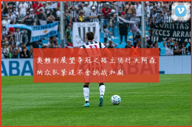 奥赖利展望争冠之路主场对决阿森纳众队紧追不舍挑战加剧
