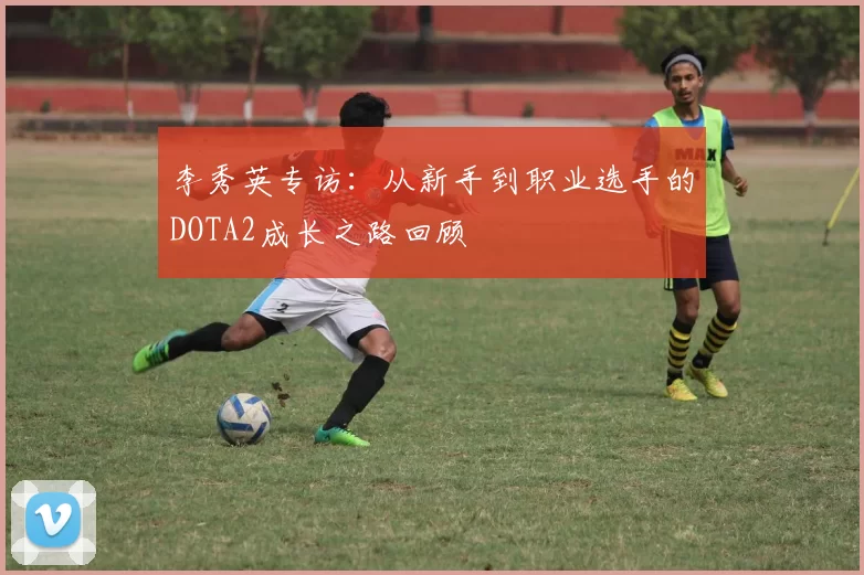 李秀英专访：从新手到职业选手的DOTA2成长之路回顾