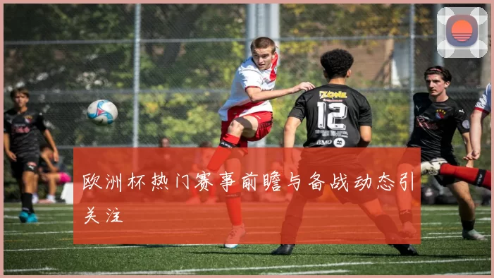 欧洲杯热门赛事前瞻与备战动态引关注