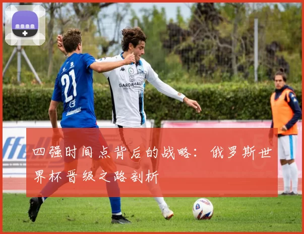 四强时间点背后的战略：俄罗斯世界杯晋级之路剖析