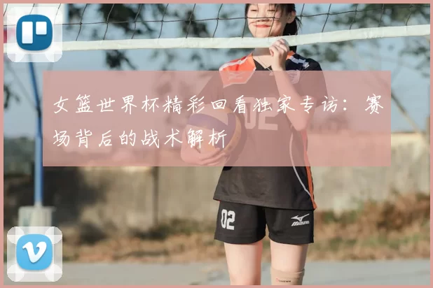 女篮世界杯精彩回看独家专访：赛场背后的战术解析
