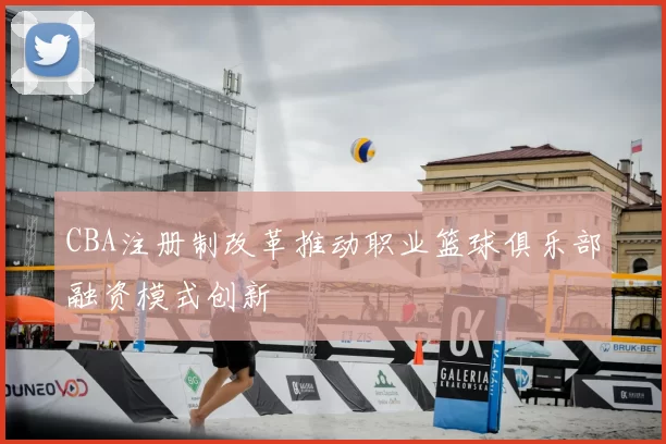 CBA注册制改革推动职业篮球俱乐部融资模式创新