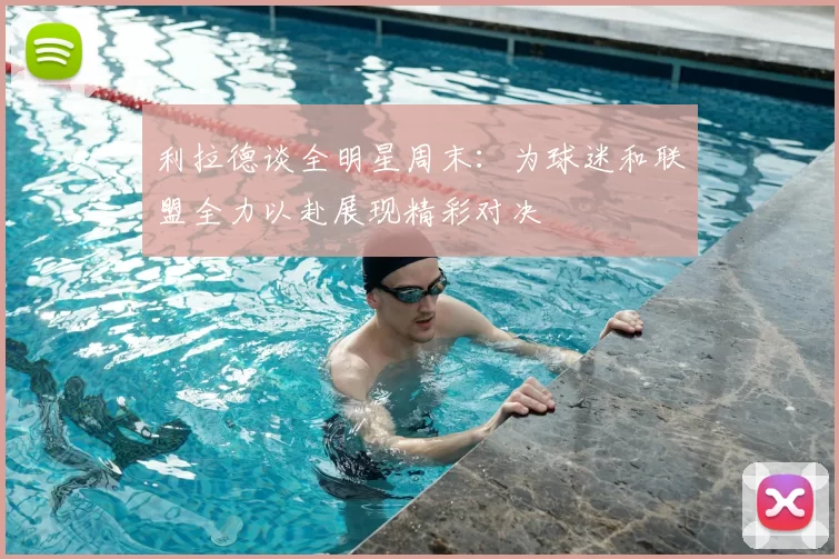 利拉德谈全明星周末：为球迷和联盟全力以赴展现精彩对决