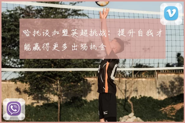 哈托谈加盟英超挑战：提升自我才能赢得更多出场机会