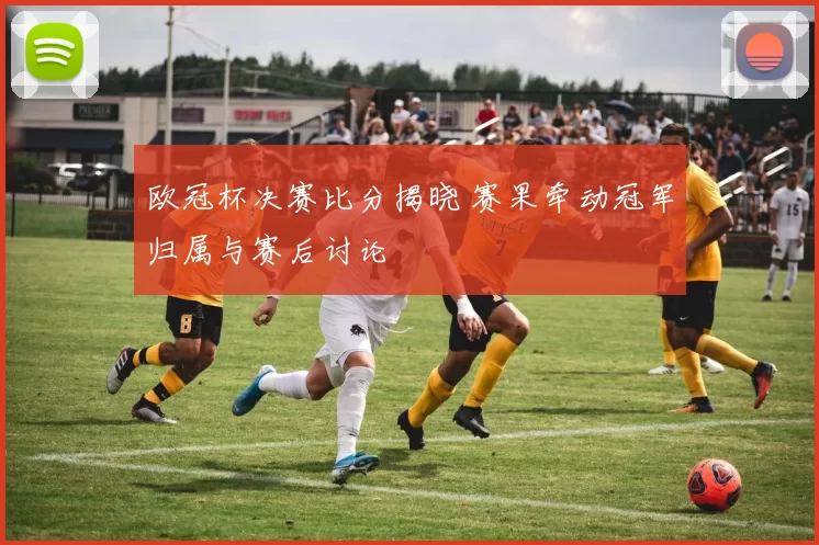 欧冠杯决赛比分揭晓 赛果牵动冠军归属与赛后讨论