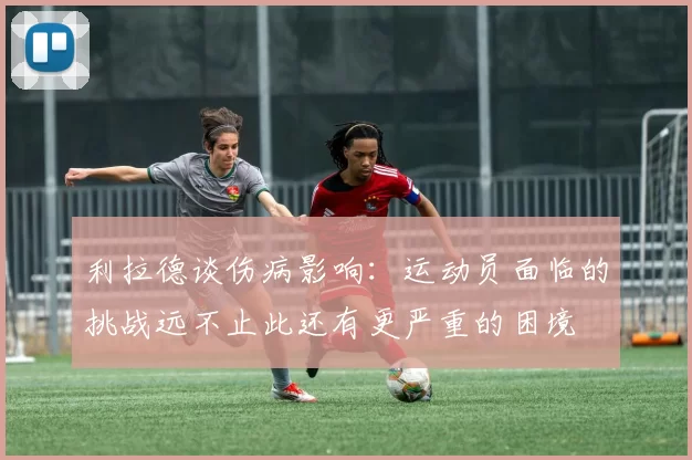 利拉德谈伤病影响：运动员面临的挑战远不止此还有更严重的困境