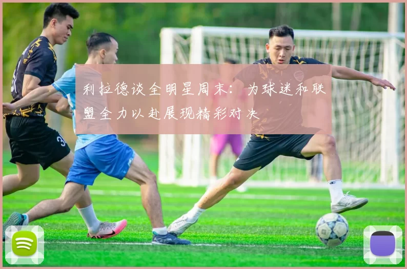 利拉德谈全明星周末:为球迷和联盟全力以赴展现精彩对决