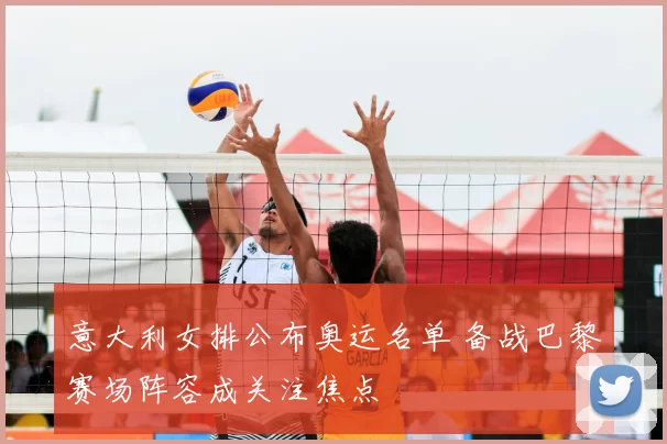 意大利女排公布奥运名单 备战巴黎赛场阵容成关注焦点