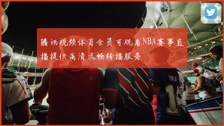 腾讯视频体育会员可观看NBA赛事直播提供高清流畅转播服务