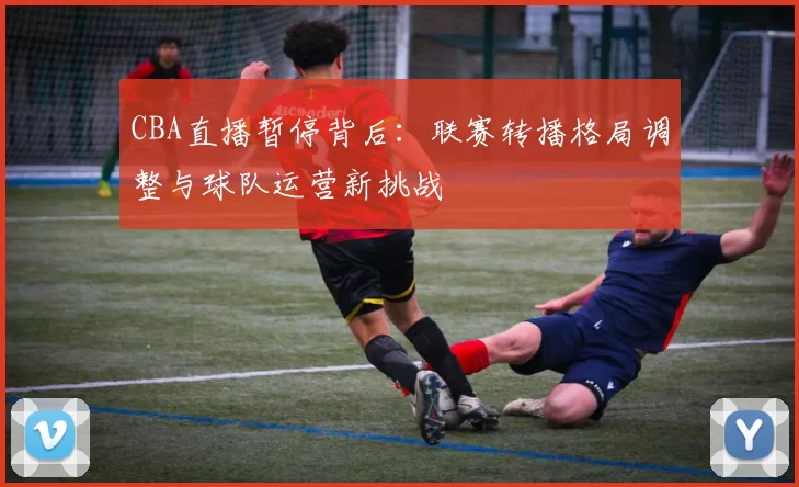 CBA直播暂停背后：联赛转播格局调整与球队运营新挑战