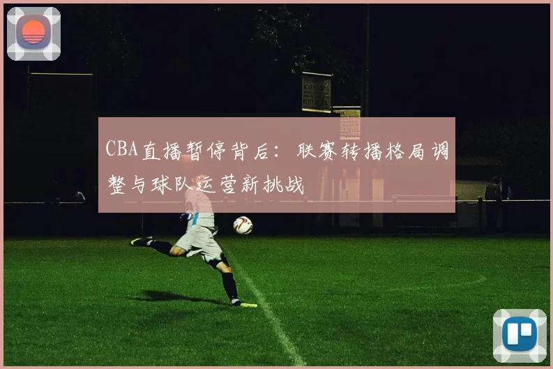 CBA直播暂停背后：联赛转播格局调整与球队运营新挑战