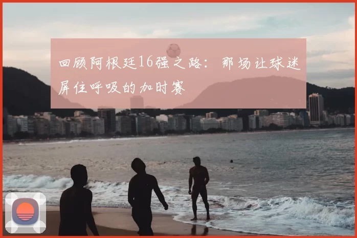 回顾阿根廷16强之路：那场让球迷屏住呼吸的加时赛