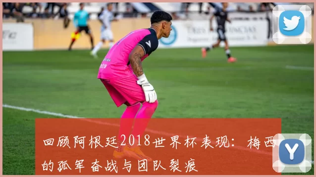 回顾阿根廷2018世界杯表现：梅西的孤军奋战与团队裂痕