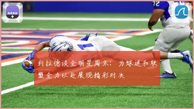 利拉德谈全明星周末:为球迷和联盟全力以赴展现精彩对决